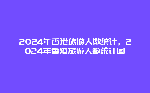 2024年香港旅游人数统计，2024年香港旅游人数统计图