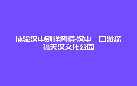 体验汉中别样风情-汉中一日游探秘天汉文化公园