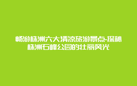 畅游株洲六大清凉旅游景点-探秘株洲石峰公园的壮丽风光