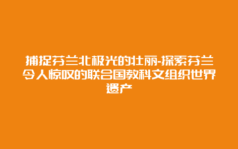 捕捉芬兰北极光的壮丽-探索芬兰令人惊叹的联合国教科文组织世界遗产