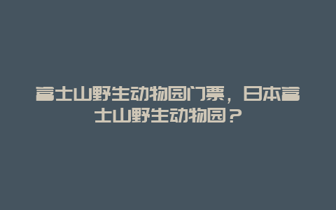 富士山野生动物园门票，日本富士山野生动物园？