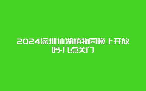 2024深圳仙湖植物园晚上开放吗-几点关门