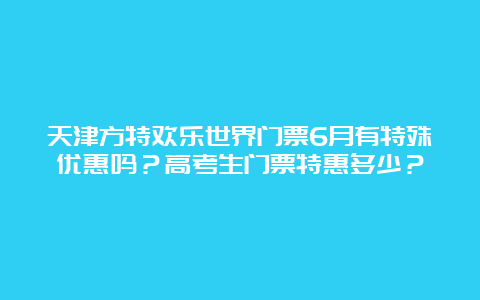 天津方特欢乐世界门票6月有特殊优惠吗？高考生门票特惠多少？