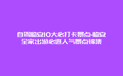 自驾临安10大必打卡景点-临安全家出游必逛人气景点锦集