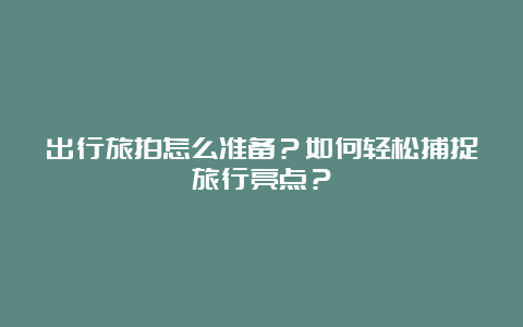 出行旅拍怎么准备？如何轻松捕捉旅行亮点？