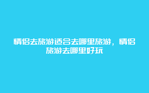 情侣去旅游适合去哪里旅游，情侣旅游去哪里好玩