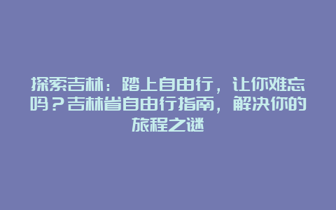 探索吉林：踏上自由行，让你难忘吗？吉林省自由行指南，解决你的旅程之谜