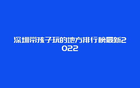 深圳带孩子玩的地方排行榜最新2022