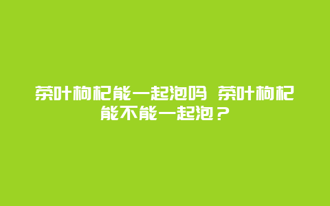 茶叶枸杞能一起泡吗 茶叶枸杞能不能一起泡？