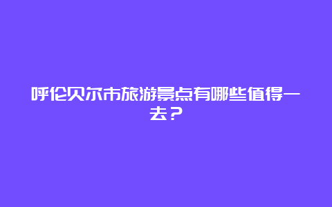 呼伦贝尔市旅游景点有哪些值得一去？