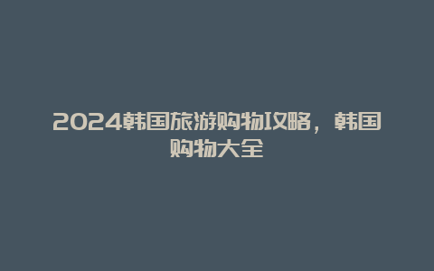 2024韩国旅游购物攻略，韩国购物大全