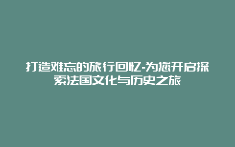 打造难忘的旅行回忆-为您开启探索法国文化与历史之旅