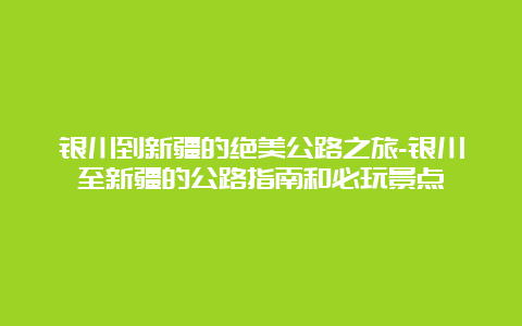 银川到新疆的绝美公路之旅-银川至新疆的公路指南和必玩景点