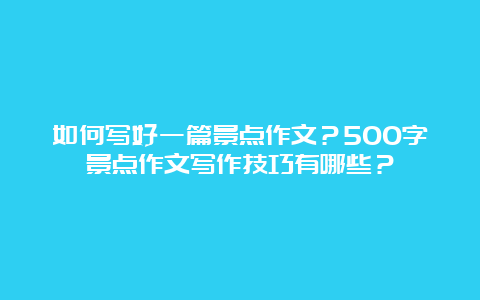 如何写好一篇景点作文？500字景点作文写作技巧有哪些？