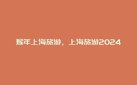 猴年上海旅游，上海旅游2024