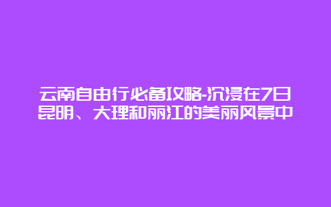 云南自由行必备攻略-沉浸在7日昆明、大理和丽江的美丽风景中