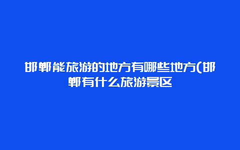 邯郸能旅游的地方有哪些地方(邯郸有什么旅游景区