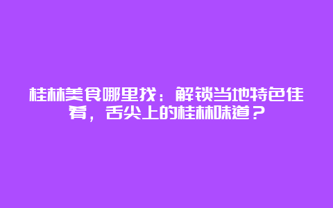 桂林美食哪里找：解锁当地特色佳肴，舌尖上的桂林味道？