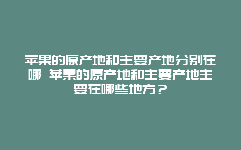 苹果的原产地和主要产地分别在哪 苹果的原产地和主要产地主要在哪些地方？