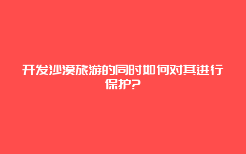 开发沙漠旅游的同时如何对其进行保护?