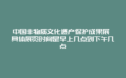 中国非物质文化遗产保护成果展 具体展览时间是早上几点到下午几点