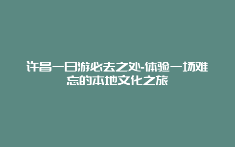 许昌一日游必去之处-体验一场难忘的本地文化之旅