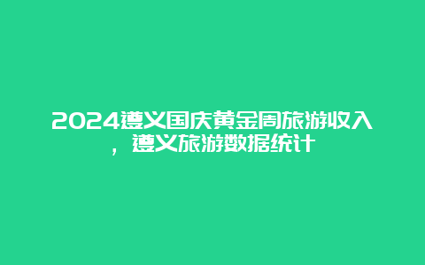 2024遵义国庆黄金周旅游收入，遵义旅游数据统计