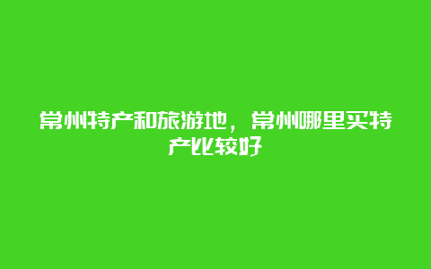 常州特产和旅游地，常州哪里买特产比较好