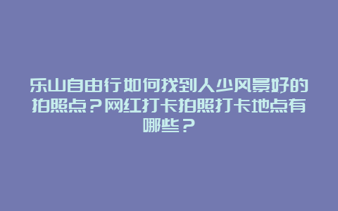 乐山自由行如何找到人少风景好的拍照点？网红打卡拍照打卡地点有哪些？