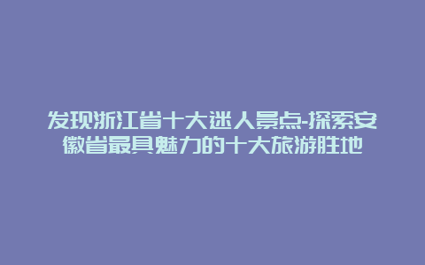 发现浙江省十大迷人景点-探索安徽省最具魅力的十大旅游胜地