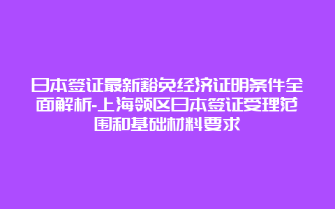 日本签证最新豁免经济证明条件全面解析-上海领区日本签证受理范围和基础材料要求