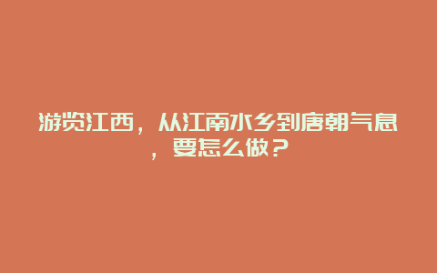 游览江西，从江南水乡到唐朝气息，要怎么做？