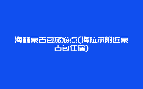 海林蒙古包旅游点(海拉尔附近蒙古包住宿)