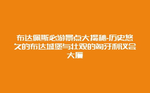 布达佩斯必游景点大揭秘-历史悠久的布达城堡与壮观的匈牙利议会大厦