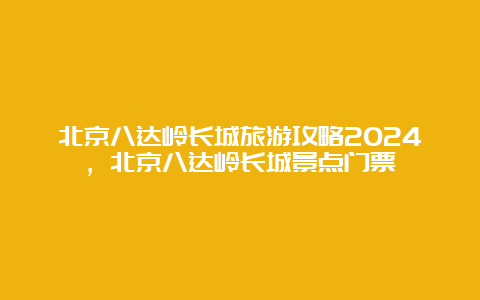 北京八达岭长城旅游攻略2024，北京八达岭长城景点门票