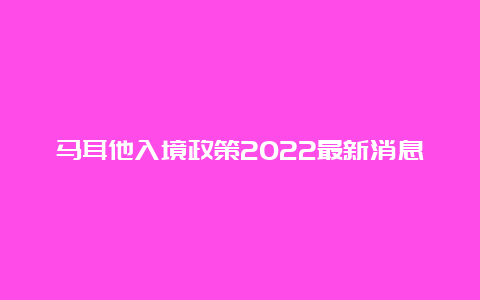 马耳他入境政策2022最新消息