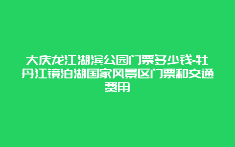 大庆龙江湖滨公园门票多少钱-牡丹江镜泊湖国家风景区门票和交通费用