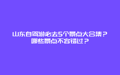 山东自驾游必去5个景点大合集？哪些景点不容错过？