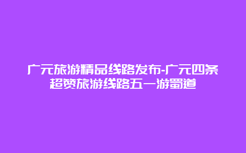 广元旅游精品线路发布-广元四条超赞旅游线路五一游蜀道