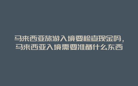 马来西亚旅游入境要检查现金吗，马来西亚入境需要准备什么东西