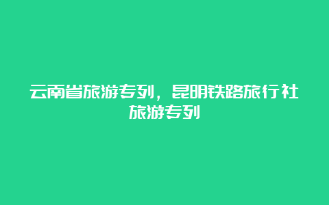 云南省旅游专列，昆明铁路旅行社旅游专列