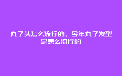 丸子头怎么流行的，今年丸子发型是怎么流行的