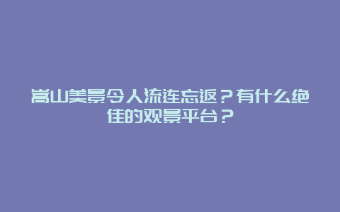 嵩山美景令人流连忘返？有什么绝佳的观景平台？