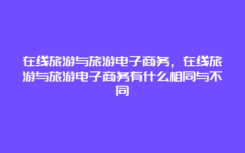 在线旅游与旅游电子商务，在线旅游与旅游电子商务有什么相同与不同