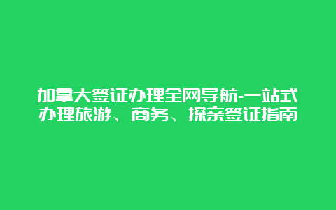 加拿大签证办理全网导航-一站式办理旅游、商务、探亲签证指南