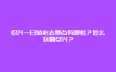 绍兴一日游必去景点有哪些？怎么玩最尽兴？