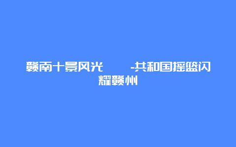 赣南十景风光旖旎-共和国摇篮闪耀赣州