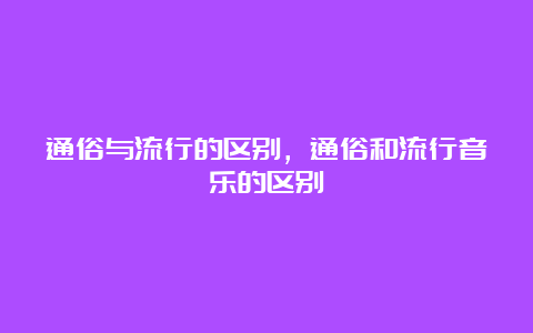 通俗与流行的区别，通俗和流行音乐的区别