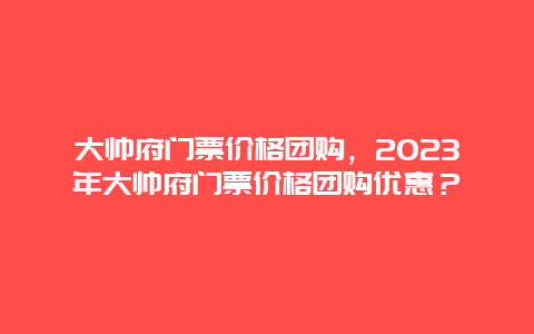 大帅府门票价格团购，2024年大帅府门票价格团购优惠？