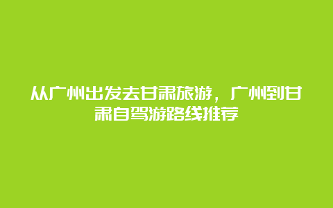 从广州出发去甘肃旅游，广州到甘肃自驾游路线推荐